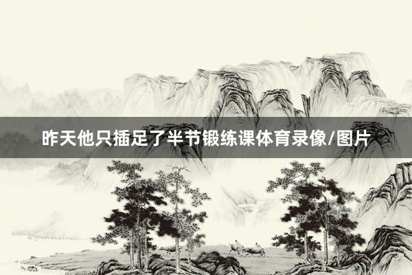 昨天他只插足了半节锻练课体育录像/图片