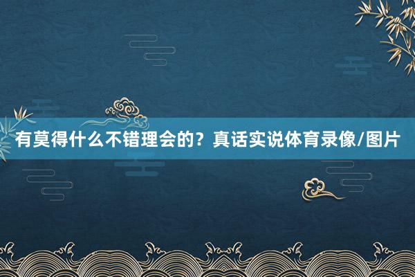 有莫得什么不错理会的？真话实说体育录像/图片
