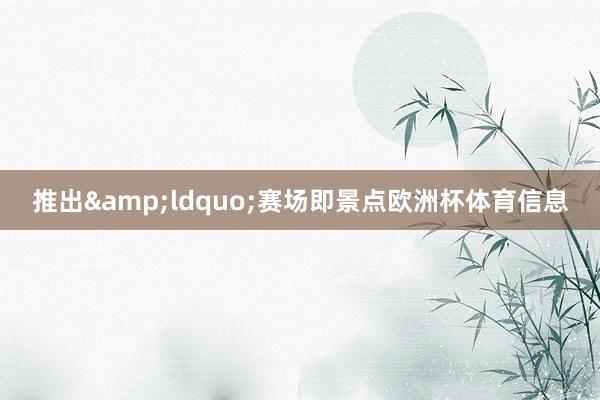 推出&ldquo;赛场即景点欧洲杯体育信息