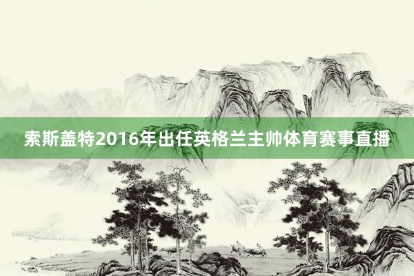 索斯盖特2016年出任英格兰主帅体育赛事直播