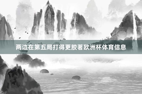两边在第五局打得更胶著欧洲杯体育信息