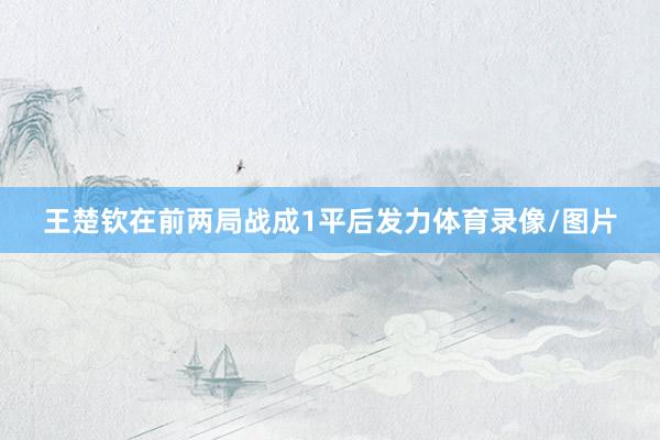 王楚钦在前两局战成1平后发力体育录像/图片