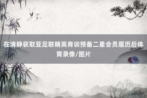 在清静获取亚足联精英青训预备二星会员履历后体育录像/图片