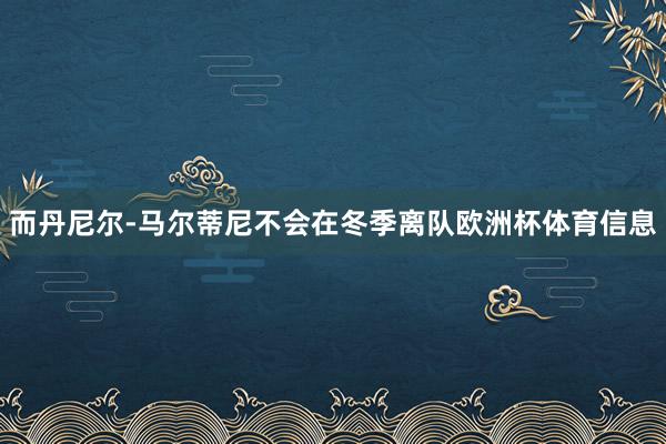 而丹尼尔-马尔蒂尼不会在冬季离队欧洲杯体育信息