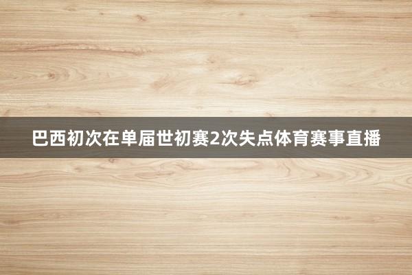 巴西初次在单届世初赛2次失点体育赛事直播