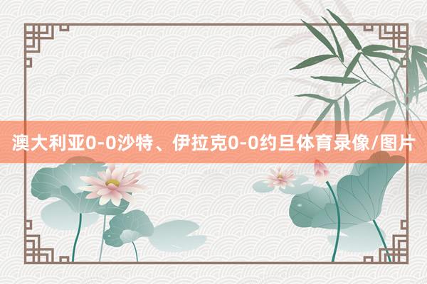 澳大利亚0-0沙特、伊拉克0-0约旦体育录像/图片