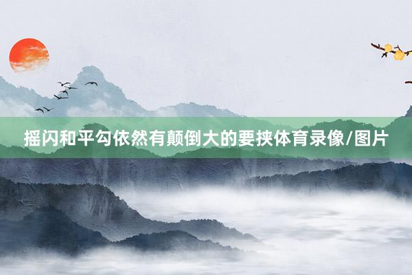 摇闪和平勾依然有颠倒大的要挟体育录像/图片