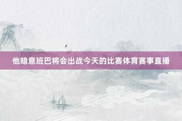 他暗意班巴将会出战今天的比赛体育赛事直播