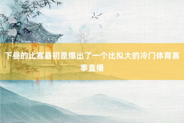下昼的比赛最初是爆出了一个比拟大的冷门体育赛事直播