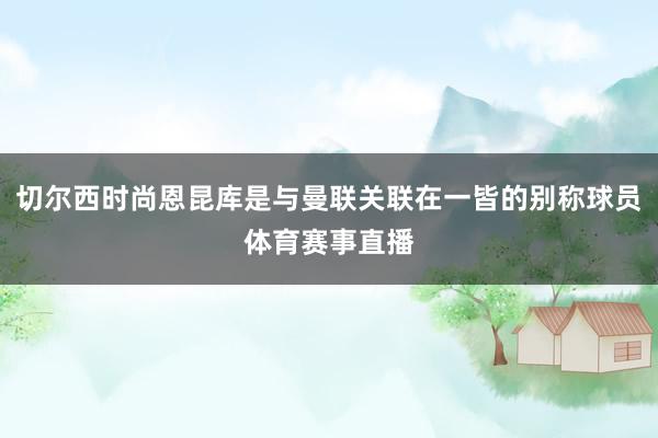 切尔西时尚恩昆库是与曼联关联在一皆的别称球员体育赛事直播