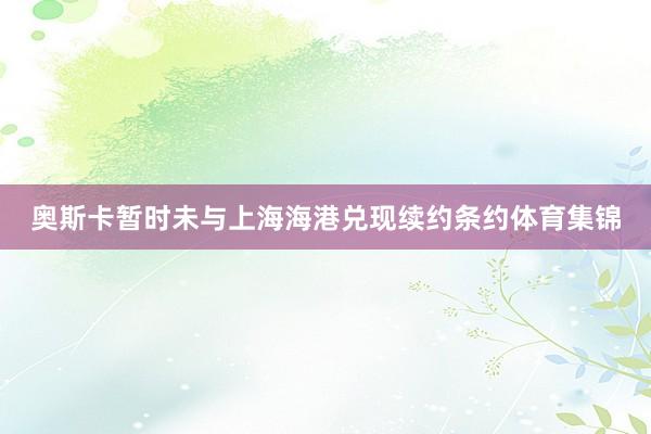 奥斯卡暂时未与上海海港兑现续约条约体育集锦