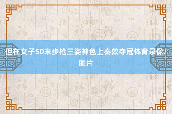 但在女子50米步枪三姿神色上奏效夺冠体育录像/图片