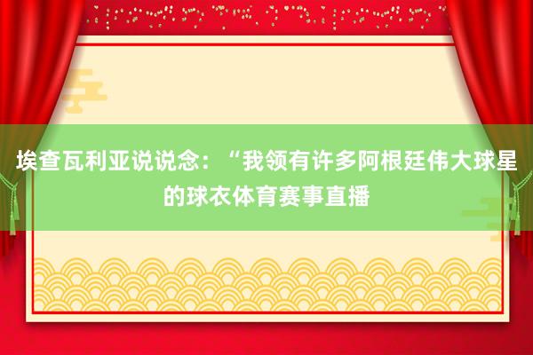 埃查瓦利亚说说念：“我领有许多阿根廷伟大球星的球衣体育赛事直播