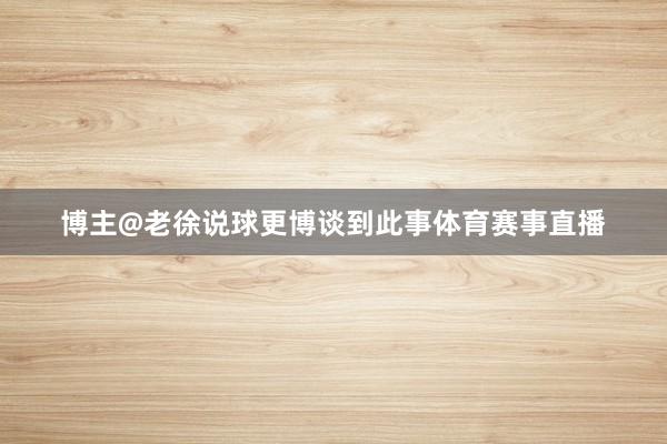 博主@老徐说球更博谈到此事体育赛事直播