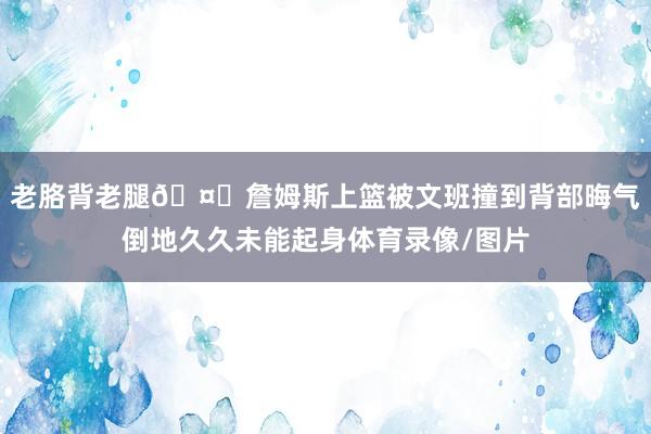 老胳背老腿🤕詹姆斯上篮被文班撞到背部晦气倒地久久未能起身体育录像/图片