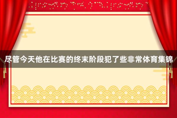 尽管今天他在比赛的终末阶段犯了些非常体育集锦