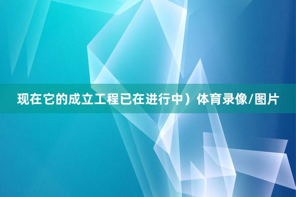 现在它的成立工程已在进行中）体育录像/图片