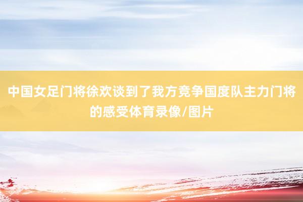 中国女足门将徐欢谈到了我方竞争国度队主力门将的感受体育录像/图片