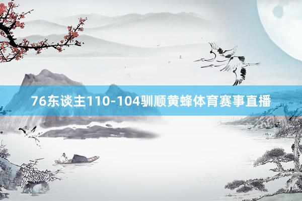 76东谈主110-104驯顺黄蜂体育赛事直播