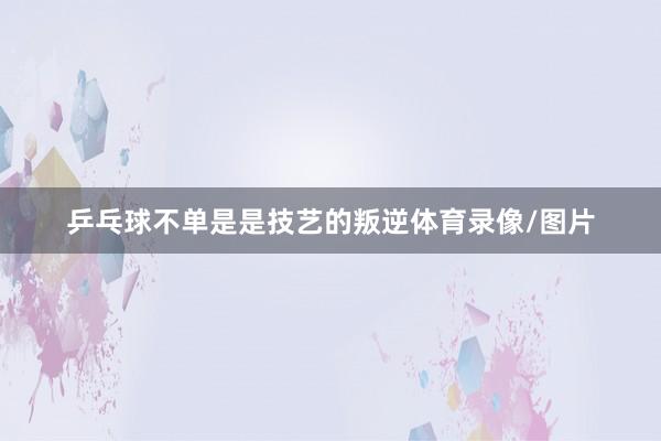 乒乓球不单是是技艺的叛逆体育录像/图片