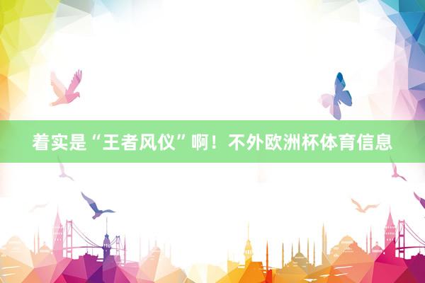 着实是“王者风仪”啊！不外欧洲杯体育信息