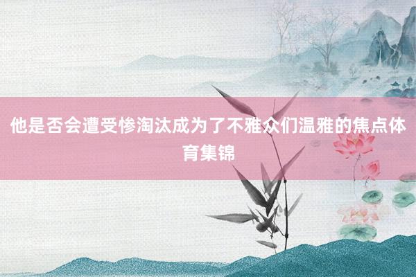 他是否会遭受惨淘汰成为了不雅众们温雅的焦点体育集锦