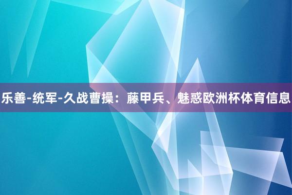 乐善-统军-久战曹操：藤甲兵、魅惑欧洲杯体育信息