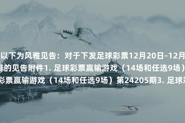 以下为风雅见告：　　对于下发足球彩票12月20日-12月26日奖期竞猜场次安排的见告　　附件　　1. 足球彩票赢输游戏（14场和任选9场）第24204期　　2. 足球彩票赢输游戏（14场和任选9场）第24205期　　3. 足球彩票赢输游戏（14场和任选9场）第24206期　　4. 足球彩票赢输游戏（14场和任选9场）第24207期　　5. 足球彩票6场半全场赢输游戏第24258期　　6. 足球彩票