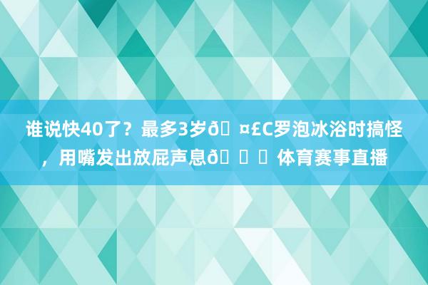 谁说快40了？最多3岁🤣C罗泡冰浴时搞怪，用嘴发出放屁声息😂体育赛事直播