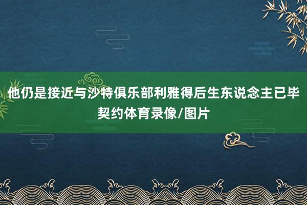 他仍是接近与沙特俱乐部利雅得后生东说念主已毕契约体育录像/图片