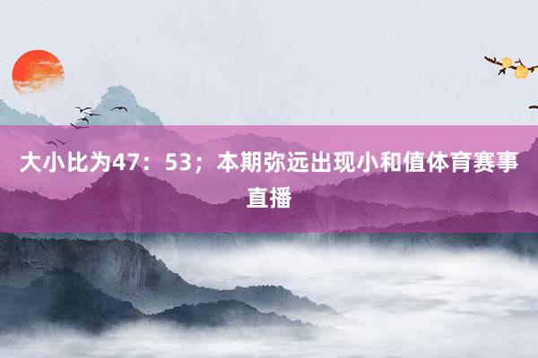 大小比为47：53；本期弥远出现小和值体育赛事直播