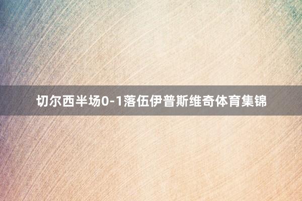 切尔西半场0-1落伍伊普斯维奇体育集锦