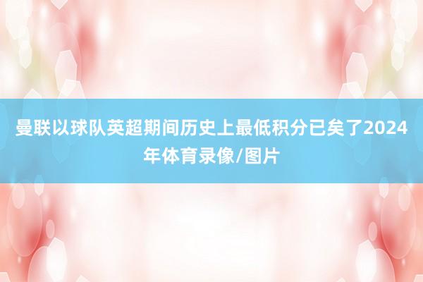 曼联以球队英超期间历史上最低积分已矣了2024年体育录像/图片