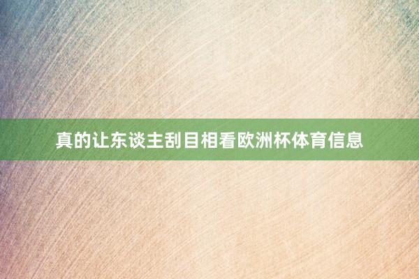 真的让东谈主刮目相看欧洲杯体育信息