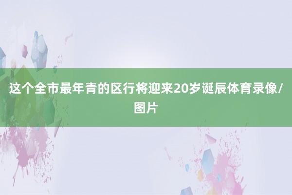 这个全市最年青的区行将迎来20岁诞辰体育录像/图片
