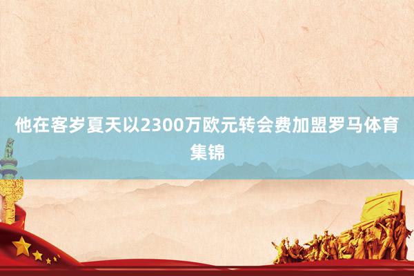 他在客岁夏天以2300万欧元转会费加盟罗马体育集锦