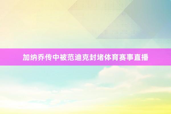 加纳乔传中被范迪克封堵体育赛事直播