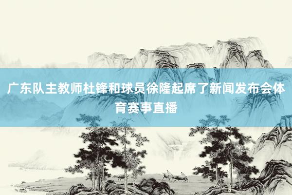 广东队主教师杜锋和球员徐隆起席了新闻发布会体育赛事直播