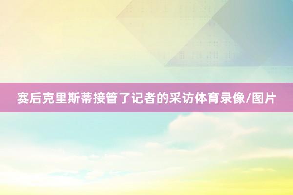 赛后克里斯蒂接管了记者的采访体育录像/图片