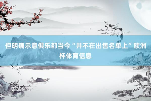 但明确示意俱乐部当今“并不在出售名单上”欧洲杯体育信息