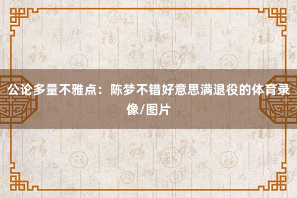 公论多量不雅点：陈梦不错好意思满退役的体育录像/图片