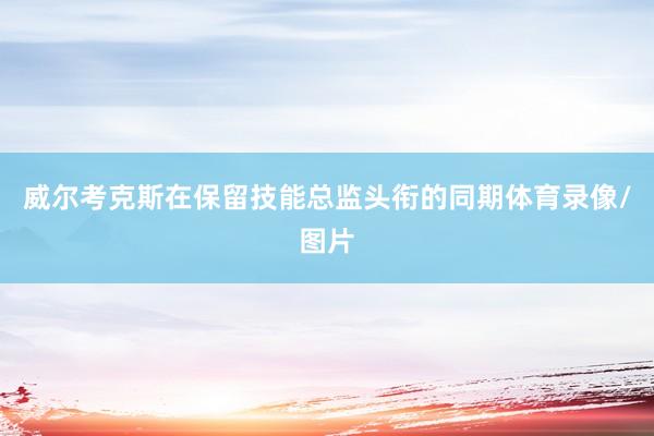 威尔考克斯在保留技能总监头衔的同期体育录像/图片
