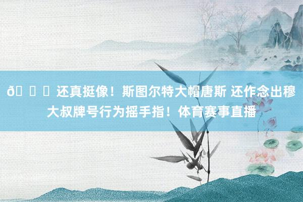 😂还真挺像！斯图尔特大帽唐斯 还作念出穆大叔牌号行为摇手指！体育赛事直播