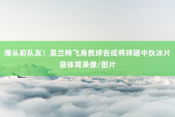 爆头前队友！莫兰特飞身救球告成将球砸中狄冰片袋体育录像/图片