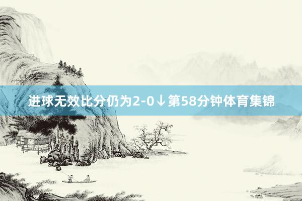 进球无效比分仍为2-0↓第58分钟体育集锦