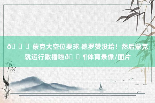 😂蒙克大空位要球 德罗赞没给！然后蒙克就运行散播啦🚶体育录像/图片