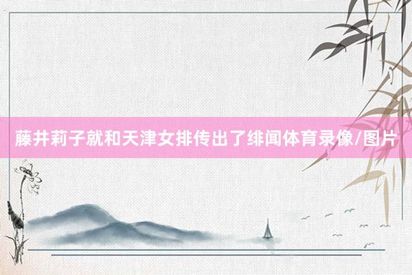藤井莉子就和天津女排传出了绯闻体育录像/图片