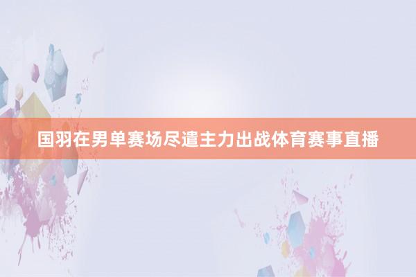国羽在男单赛场尽遣主力出战体育赛事直播