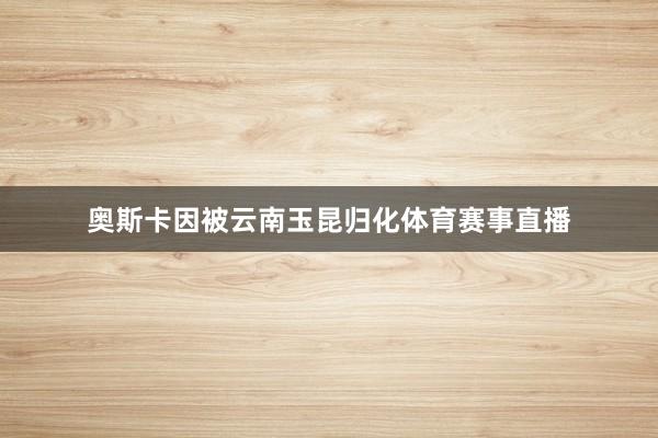 奥斯卡因被云南玉昆归化体育赛事直播