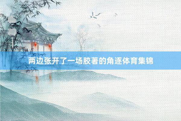 两边张开了一场胶著的角逐体育集锦